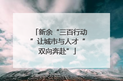 新余“三百行动”让城市与人才“双向奔赴”