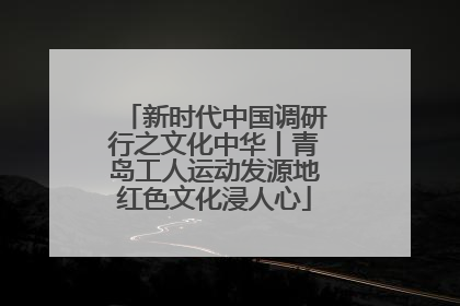 新时代中国调研行之文化中华丨青岛工人运动发源地红色文化浸人心