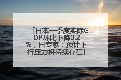 日本一季度实际GDP环比下降0.2%，日专家：预计下行压力将持续存在