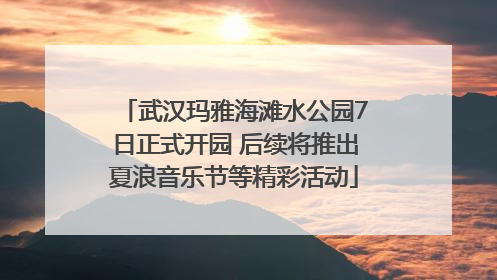 武汉玛雅海滩水公园7日正式开园 后续将推出夏浪音乐节等精彩活动