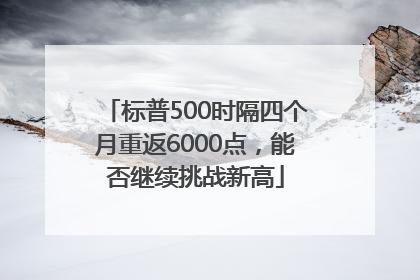 标普500时隔四个月重返6000点，能否继续挑战新高