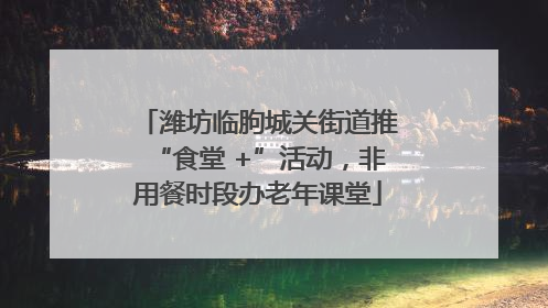 潍坊临朐城关街道推“食堂 +”活动，非用餐时段办老年课堂