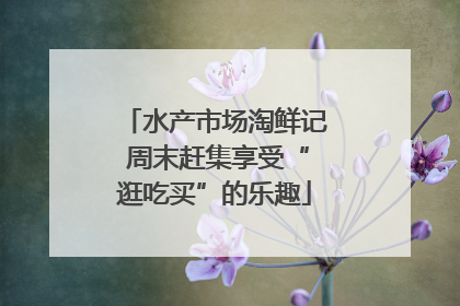 水产市场淘鲜记 周末赶集享受“逛吃买”的乐趣