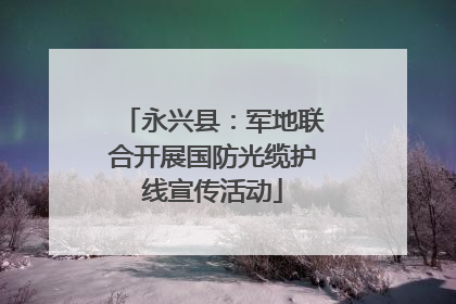永兴县：军地联合开展国防光缆护线宣传活动