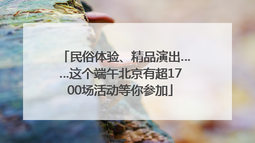 民俗体验、精品演出……这个端午北京有超1700场活动等你参加