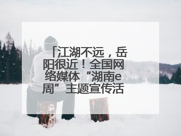 江湖不远，岳阳很近！全国网络媒体“湖南e周”主题宣传活动在岳阳启动