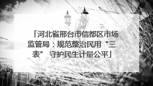 河北省邢台市信都区市场监管局：规范整治民用“三表” 守护民生计量公平