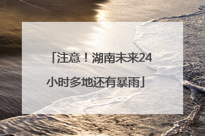 注意！湖南未来24小时多地还有暴雨