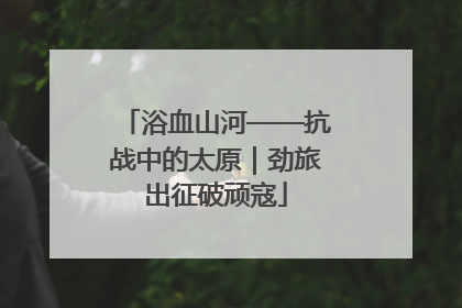 浴血山河——抗战中的太原｜劲旅出征破顽寇