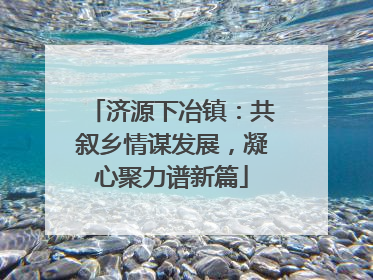 济源下冶镇：共叙乡情谋发展，凝心聚力谱新篇