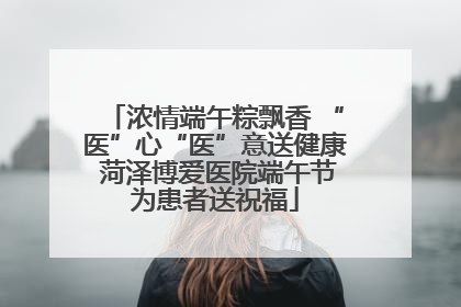 浓情端午粽飘香 “医”心“医”意送健康 菏泽博爱医院端午节为患者送祝福