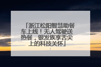 浙江松阳智慧助餐车上线！无人驾驶送热餐，银发族享舌尖上的科技关怀