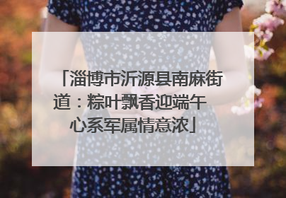 淄博市沂源县南麻街道：粽叶飘香迎端午 心系军属情意浓