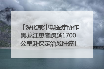 深化京津冀医疗协作 黑龙江患者跨越1700公里赴保定治愈肝癌