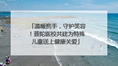 温暖携手，守护笑容！普陀医校共建为特殊儿童送上健康关爱