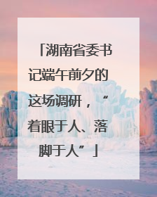 湖南省委书记端午前夕的这场调研，“着眼于人、落脚于人”