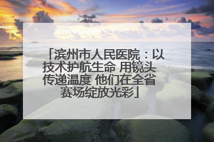 滨州市人民医院：以技术护航生命 用镜头传递温度 他们在全省赛场绽放光彩