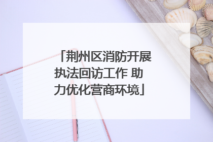 荆州区消防开展执法回访工作 助力优化营商环境