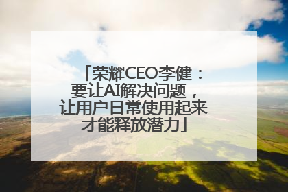 荣耀CEO李健：要让AI解决问题，让用户日常使用起来才能释放潜力