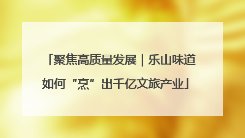 聚焦高质量发展｜乐山味道如何“烹”出千亿文旅产业