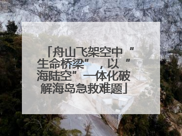 舟山飞架空中“生命桥梁”，以“海陆空”一体化破解海岛急救难题