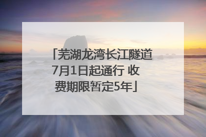 芜湖龙湾长江隧道7月1日起通行 收费期限暂定5年