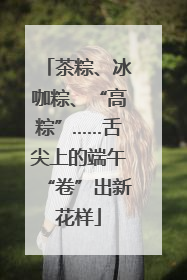 茶粽、冰咖粽、“高粽”……舌尖上的端午“卷”出新花样