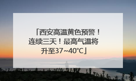 西安高温黄色预警！连续三天！最高气温将升至37~40℃