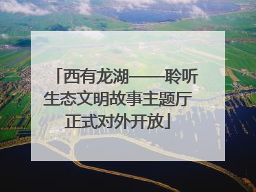 西有龙湖——聆听生态文明故事主题厅正式对外开放