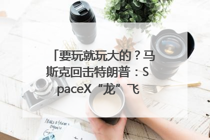 要玩就玩大的？马斯克回击特朗普：SpaceX“龙”飞船将立即退役！