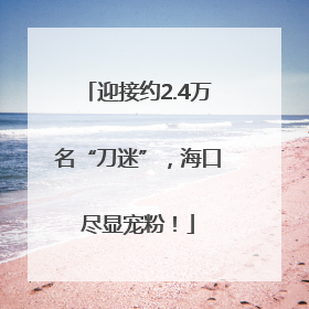 迎接约2.4万名“刀迷”，海口尽显宠粉！