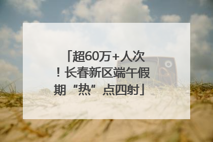 超60万+人次！长春新区端午假期“热”点四射