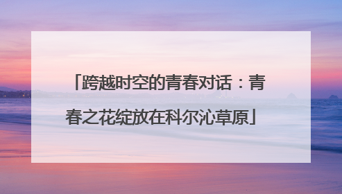 跨越时空的青春对话：青春之花绽放在科尔沁草原