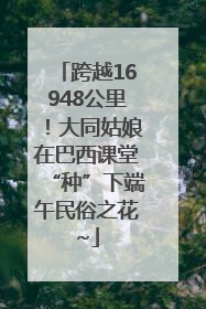 跨越16948公里！大同姑娘在巴西课堂“种”下端午民俗之花~