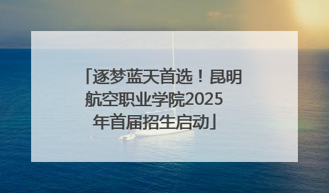 逐梦蓝天首选！昆明航空职业学院2025年首届招生启动
