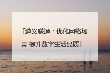 遵义联通：优化网络场景 提升数字生活品质