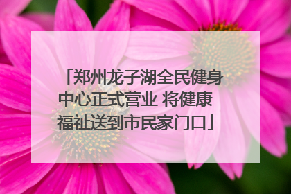 郑州龙子湖全民健身中心正式营业 将健康福祉送到市民家门口
