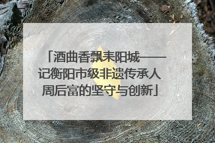 酒曲香飘耒阳城——记衡阳市级非遗传承人周后富的坚守与创新