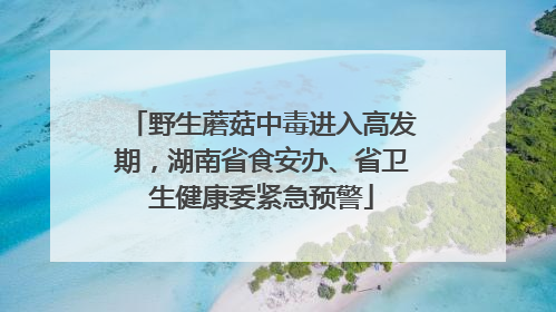 野生蘑菇中毒进入高发期，湖南省食安办、省卫生健康委紧急预警