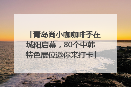青岛尚小咖咖啡季在城阳启幕，80个中韩特色展位邀你来打卡