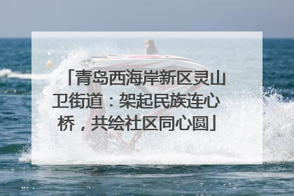 青岛西海岸新区灵山卫街道：架起民族连心桥，共绘社区同心圆
