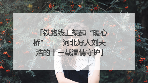 铁路线上架起“暖心桥”——河北好人刘天浩的十三载温情守护