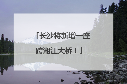 长沙将新增一座跨湘江大桥！