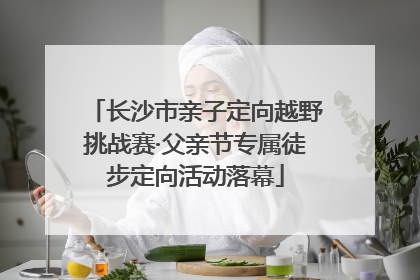 长沙市亲子定向越野挑战赛·父亲节专属徒步定向活动落幕