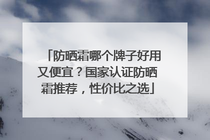 防晒霜哪个牌子好用又便宜？国家认证防晒霜推荐，性价比之选