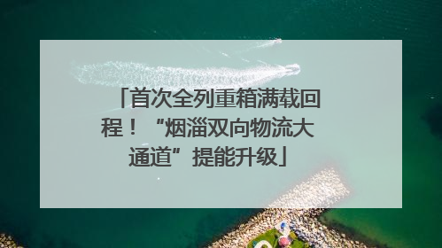 首次全列重箱满载回程！“烟淄双向物流大通道”提能升级