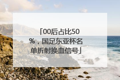 00后占比50%，国足东亚杯名单折射换血信号