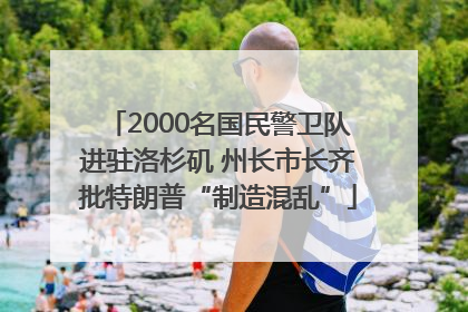 2000名国民警卫队进驻洛杉矶 州长市长齐批特朗普“制造混乱”