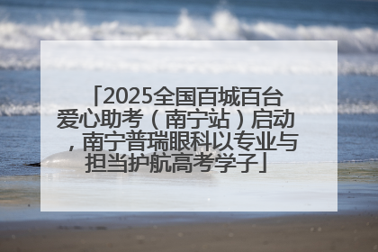 2025全国百城百台爱心助考（南宁站）启动，南宁普瑞眼科以专业与担当护航高考学子