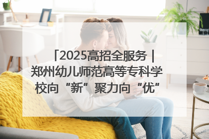 2025高招全服务｜郑州幼儿师范高等专科学校向“新”聚力向“优”提质 努力打造特色鲜明的高水平师范院校